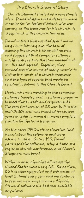 The Church Steward Story.  Church Steward started as a very simple idea.  David
         Watson had a desire to make it easier for his father (Clifton), who was serving as the
         treasurer for his church, to keep track of the church finances.  David noticed that his
         dad spent many long hours laboring over the task of keeping the church's financial records
         and suggested that computer software might greatly reduce the time needed to do so. His
         dad agreed. Together, they worked over the course of many months to define the needs of a
         church treasurer and the type of reports that would be required to submit to the Church
         Board.
         David, who was working in the computer software industry, built a software program to meet
         those needs and requirements.  The very first version of CS was built in the mid-1980s and
         was tweaked for several years in order to make it a more complete solution for the local
         treasurer.  By the early 1990s, other churches had heard about the software and were
         asking to use it.  So in 1993, David packaged the software, setup a table a regional
         church conference, and Church Steward was born!  Within a year, churches all across
         the United States were using CS.  Since then, CS has been upgraded and enhanced at least
         2 times every year and we continue to seek out new ways to make the CS software the best
         tool available anywhere!